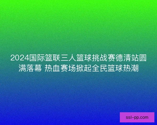 2024国际篮联三人篮球挑战赛德清站圆满落幕 热血赛场掀起全民篮球热潮