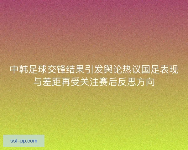 中韩足球交锋结果引发舆论热议国足表现与差距再受关注赛后反思方向