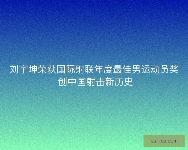 刘宇坤荣获国际射联年度最佳男运动员奖 创中国射击新历史