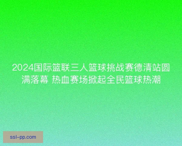 2024国际篮联三人篮球挑战赛德清站圆满落幕 热血赛场掀起全民篮球热潮